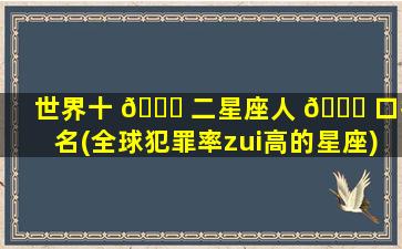 世界十 🍀 二星座人 🐝 口排名(全球犯罪率zui
高的星座)